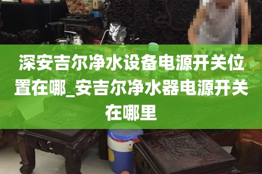 深安吉尔净水设备电源开关位置在哪_安吉尔净水器电源开关在哪里