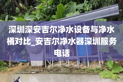 深圳深安吉尔净水设备与净水桶对比_安吉尔净水器深圳服务电话