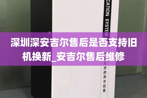 深圳深安吉尔售后是否支持旧机换新_安吉尔售后维修