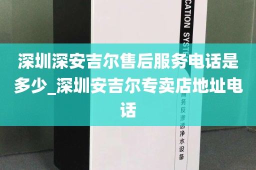 深圳深安吉尔售后服务电话是多少_深圳安吉尔专卖店地址电话