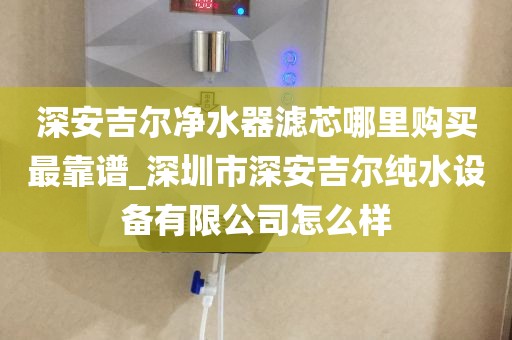 深安吉尔净水器滤芯哪里购买最靠谱_深圳市深安吉尔纯水设备有限公司怎么样