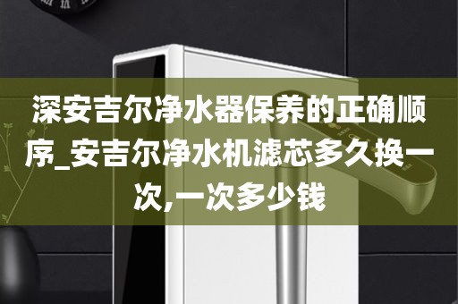 深安吉尔净水器保养的正确顺序_安吉尔净水机滤芯多久换一次,一次多少钱