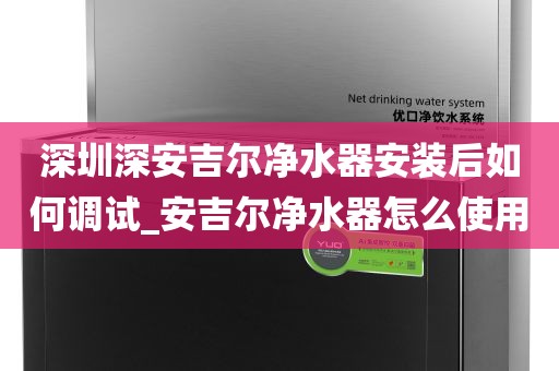 深圳深安吉尔净水器安装后如何调试_安吉尔净水器怎么使用
