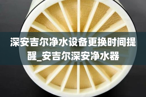 深安吉尔净水设备更换时间提醒_安吉尔深安净水器