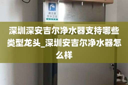 深圳深安吉尔净水器支持哪些类型龙头_深圳安吉尔净水器怎么样