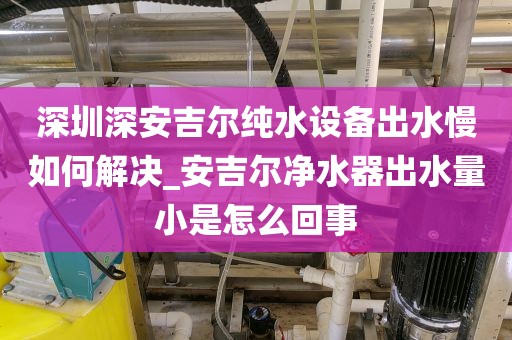 深圳深安吉尔纯水设备出水慢如何解决_安吉尔净水器出水量小是怎么回事