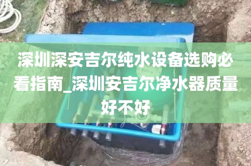 深圳深安吉尔纯水设备选购必看指南_深圳安吉尔净水器质量好不好