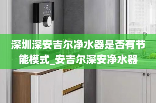 深圳深安吉尔净水器是否有节能模式_安吉尔深安净水器