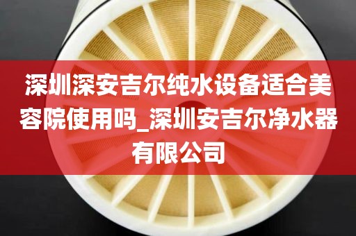 深圳深安吉尔纯水设备适合美容院使用吗_深圳安吉尔净水器有限公司