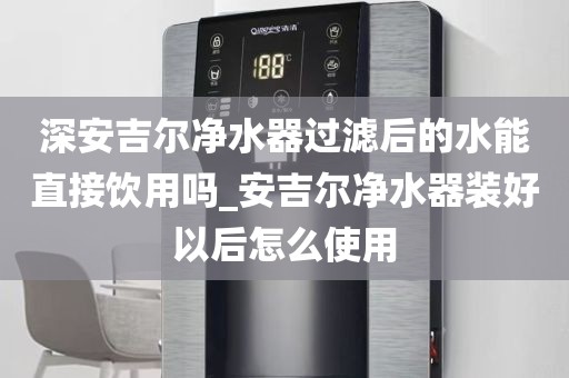 深安吉尔净水器过滤后的水能直接饮用吗_安吉尔净水器装好以后怎么使用