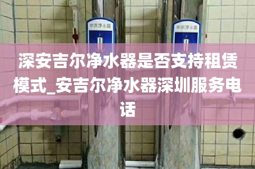 深安吉尔净水器是否支持租赁模式_安吉尔净水器深圳服务电话