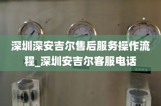 深圳深安吉尔售后服务操作流程_深圳安吉尔客服电话
