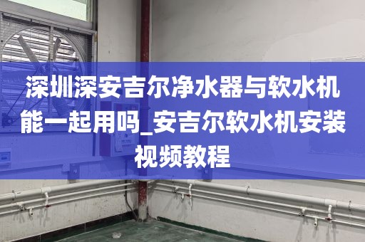 深圳深安吉尔净水器与软水机能一起用吗_安吉尔软水机安装视频教程