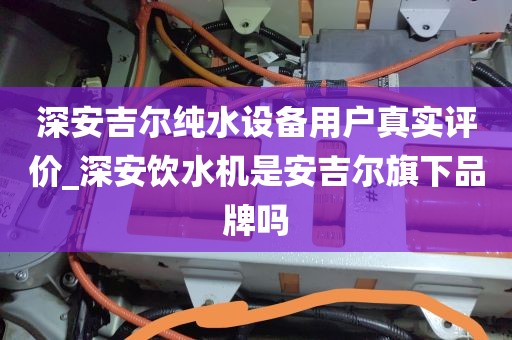 深安吉尔纯水设备用户真实评价_深安饮水机是安吉尔旗下品牌吗