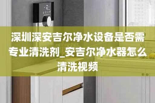 深圳深安吉尔净水设备是否需专业清洗剂_安吉尔净水器怎么清洗视频