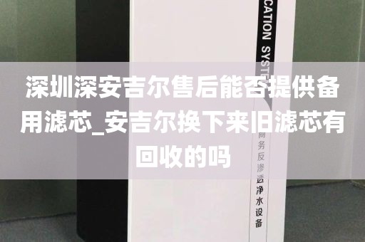 深圳深安吉尔售后能否提供备用滤芯_安吉尔换下来旧滤芯有回收的吗