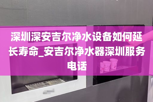 深圳深安吉尔净水设备如何延长寿命_安吉尔净水器深圳服务电话