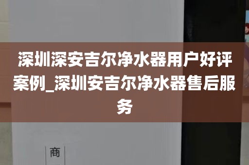 深圳深安吉尔净水器用户好评案例_深圳安吉尔净水器售后服务