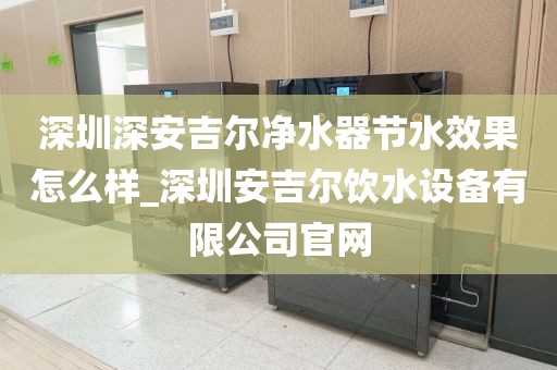 深圳深安吉尔净水器节水效果怎么样_深圳安吉尔饮水设备有限公司官网