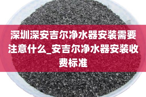 深圳深安吉尔净水器安装需要注意什么_安吉尔净水器安装收费标准