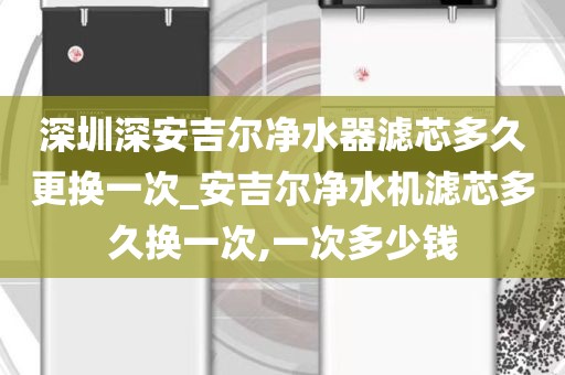 深圳深安吉尔净水器滤芯多久更换一次_安吉尔净水机滤芯多久换一次,一次多少钱