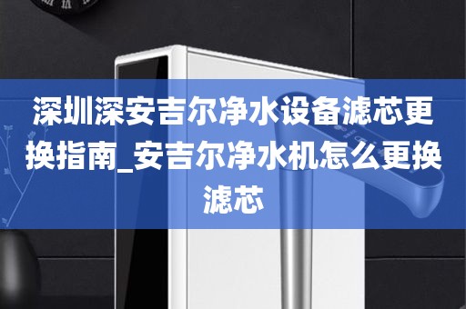 深圳深安吉尔净水设备滤芯更换指南_安吉尔净水机怎么更换滤芯
