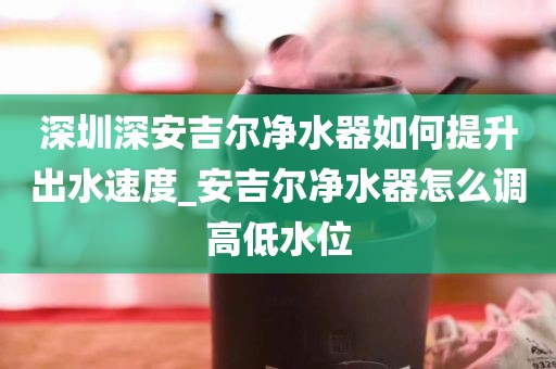 深圳深安吉尔净水器如何提升出水速度_安吉尔净水器怎么调高低水位