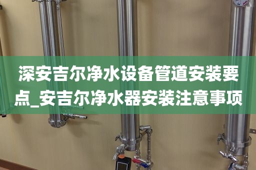 深安吉尔净水设备管道安装要点_安吉尔净水器安装注意事项