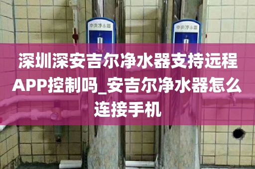 深圳深安吉尔净水器支持远程APP控制吗_安吉尔净水器怎么连接手机