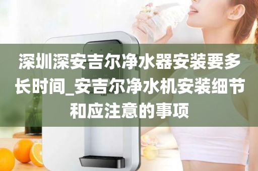 深圳深安吉尔净水器安装要多长时间_安吉尔净水机安装细节和应注意的事项
