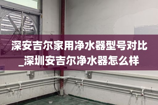 深安吉尔家用净水器型号对比_深圳安吉尔净水器怎么样