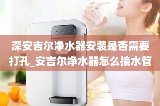 深安吉尔净水器安装是否需要打孔_安吉尔净水器怎么接水管