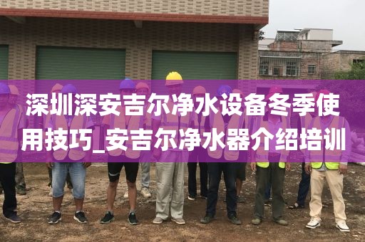 深圳深安吉尔净水设备冬季使用技巧_安吉尔净水器介绍培训