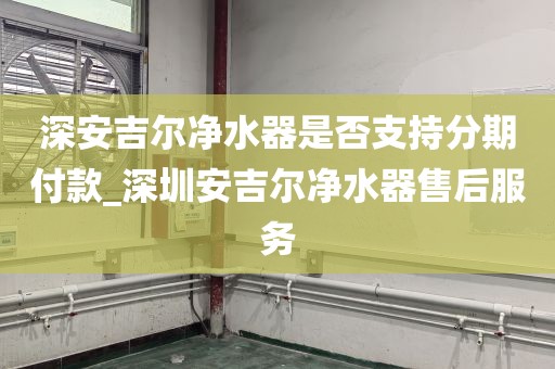 深安吉尔净水器是否支持分期付款_深圳安吉尔净水器售后服务