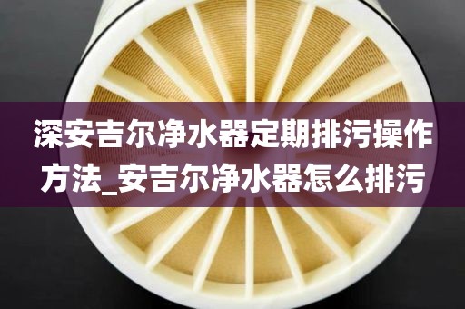 深安吉尔净水器定期排污操作方法_安吉尔净水器怎么排污