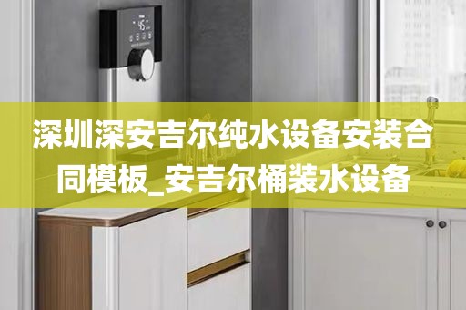 深圳深安吉尔纯水设备安装合同模板_安吉尔桶装水设备