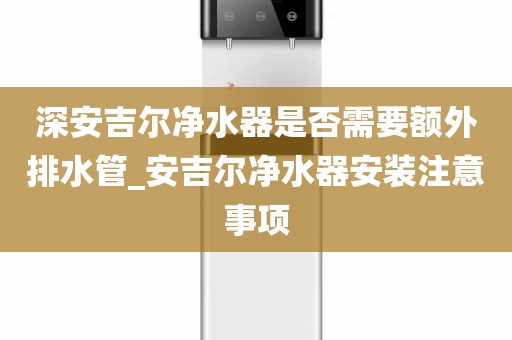 深安吉尔净水器是否需要额外排水管_安吉尔净水器安装注意事项