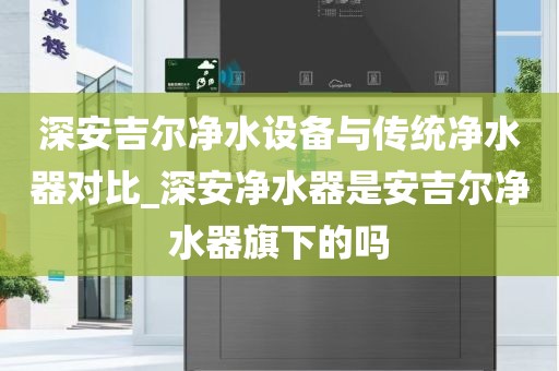 深安吉尔净水设备与传统净水器对比_深安净水器是安吉尔净水器旗下的吗
