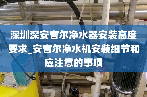 深圳深安吉尔净水器安装高度要求_安吉尔净水机安装细节和应注意的事项