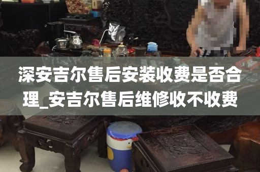 深安吉尔售后安装收费是否合理_安吉尔售后维修收不收费