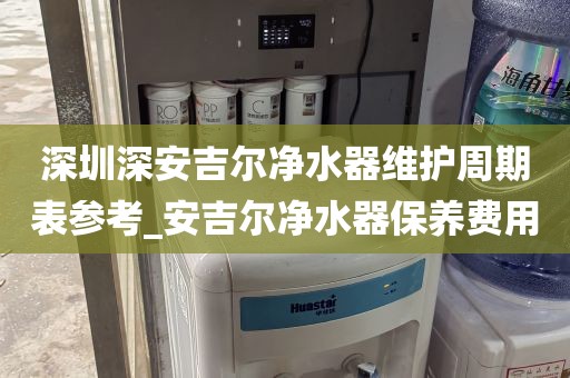 深圳深安吉尔净水器维护周期表参考_安吉尔净水器保养费用