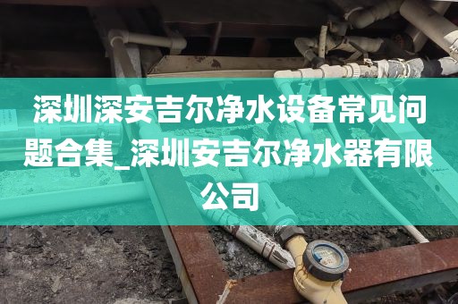 深圳深安吉尔净水设备常见问题合集_深圳安吉尔净水器有限公司