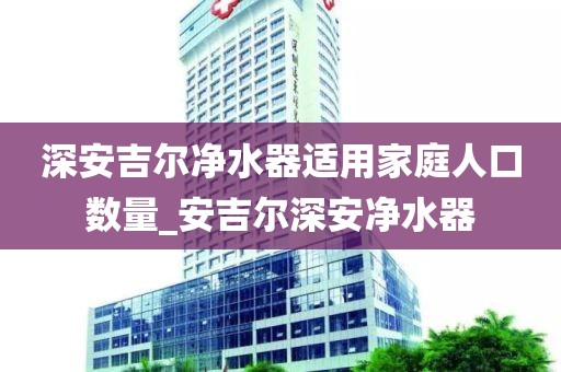 深安吉尔净水器适用家庭人口数量_安吉尔深安净水器