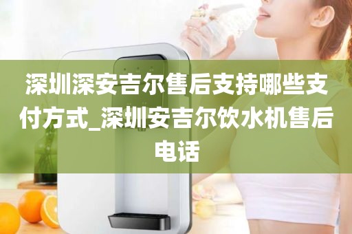 深圳深安吉尔售后支持哪些支付方式_深圳安吉尔饮水机售后电话