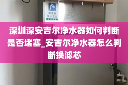 深圳深安吉尔净水器如何判断是否堵塞_安吉尔净水器怎么判断换滤芯