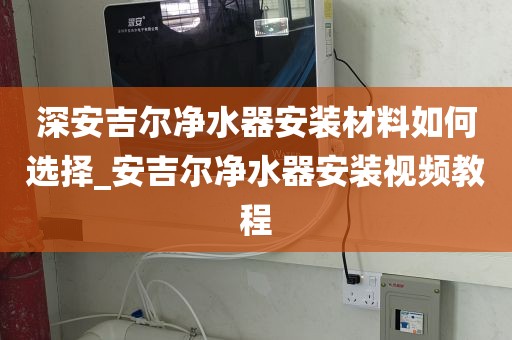 深安吉尔净水器安装材料如何选择_安吉尔净水器安装视频教程