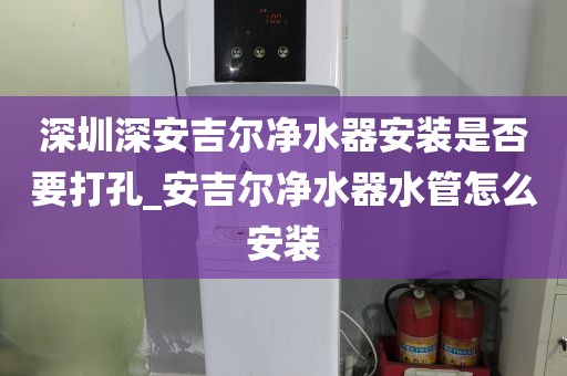 深圳深安吉尔净水器安装是否要打孔_安吉尔净水器水管怎么安装