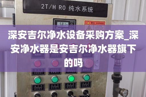 深安吉尔净水设备采购方案_深安净水器是安吉尔净水器旗下的吗