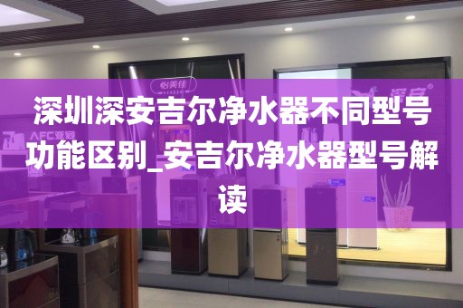 深圳深安吉尔净水器不同型号功能区别_安吉尔净水器型号解读