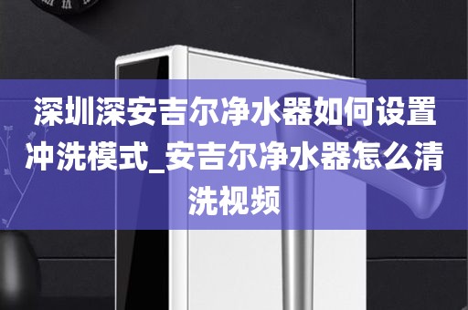 深圳深安吉尔净水器如何设置冲洗模式_安吉尔净水器怎么清洗视频